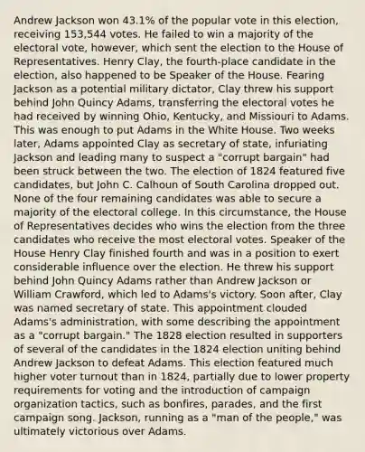 Andrew Jackson won 43.1% of the popular vote in this election, receiving 153,544 votes. He failed to win a majority of the electoral vote, however, which sent the election to the House of Representatives. Henry Clay, the fourth-place candidate in the election, also happened to be Speaker of the House. Fearing Jackson as a potential military dictator, Clay threw his support behind John Quincy Adams, transferring the electoral votes he had received by winning Ohio, Kentucky, and Missiouri to Adams. This was enough to put Adams in the White House. Two weeks later, Adams appointed Clay as secretary of state, infuriating Jackson and leading many to suspect a "corrupt bargain" had been struck between the two. The election of 1824 featured five candidates, but John C. Calhoun of South Carolina dropped out. None of the four remaining candidates was able to secure a majority of the electoral college. In this circumstance, the House of Representatives decides who wins the election from the three candidates who receive the most electoral votes. Speaker of the House Henry Clay finished fourth and was in a position to exert considerable influence over the election. He threw his support behind John Quincy Adams rather than Andrew Jackson or William Crawford, which led to Adams's victory. Soon after, Clay was named secretary of state. This appointment clouded Adams's administration, with some describing the appointment as a "corrupt bargain." The 1828 election resulted in supporters of several of the candidates in the 1824 election uniting behind Andrew Jackson to defeat Adams. This election featured much higher <a href='https://www.questionai.com/knowledge/kLGzaG1iPL-voter-turnout' class='anchor-knowledge'>voter turnout</a> than in 1824, partially due to lower property requirements for voting and the introduction of campaign organization tactics, such as bonfires, parades, and the first campaign song. Jackson, running as a "man of the people," was ultimately victorious over Adams.