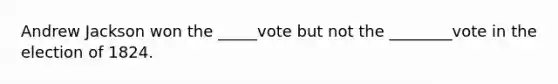 Andrew Jackson won the _____vote but not the ________vote in the election of 1824.