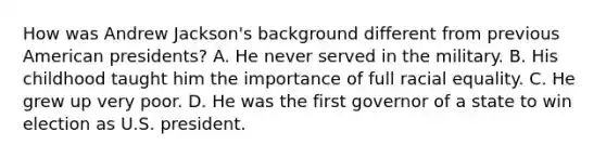 How was Andrew Jackson's background different from previous American presidents? A. He never served in the military. B. His childhood taught him the importance of full racial equality. C. He grew up very poor. D. He was the first governor of a state to win election as U.S. president.