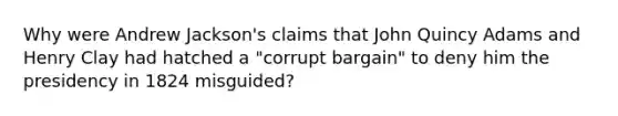 Why were Andrew Jackson's claims that John Quincy Adams and Henry Clay had hatched a "corrupt bargain" to deny him the presidency in 1824 misguided?