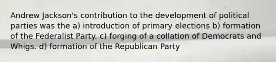 Andrew Jackson's contribution to the development of political parties was the a) introduction of primary elections b) formation of the Federalist Party. c) forging of a collation of Democrats and Whigs. d) formation of the Republican Party