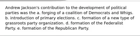 Andrew Jackson's contribution to the development of political parties was the a. forging of a coalition of Democrats and Whigs. b. introduction of primary elections. c. formation of a new type of grassroots party organization. d. formation of the Federalist Party. e. formation of the Republican Party.