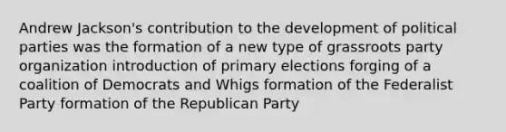 Andrew Jackson's contribution to the development of political parties was the formation of a new type of grassroots party organization introduction of primary elections forging of a coalition of Democrats and Whigs formation of the Federalist Party formation of the Republican Party