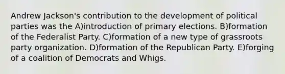 Andrew Jackson's contribution to the development of political parties was the A)introduction of primary elections. B)formation of the Federalist Party. C)formation of a new type of grassroots party organization. D)formation of the Republican Party. E)forging of a coalition of Democrats and Whigs.