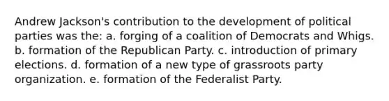 Andrew Jackson's contribution to the development of political parties was the: a. forging of a coalition of Democrats and Whigs. b. formation of the Republican Party. c. introduction of primary elections. d. formation of a new type of grassroots party organization. e. formation of the Federalist Party.