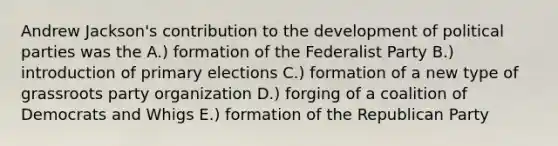 Andrew Jackson's contribution to the development of political parties was the A.) formation of the Federalist Party B.) introduction of primary elections C.) formation of a new type of grassroots party organization D.) forging of a coalition of Democrats and Whigs E.) formation of the Republican Party