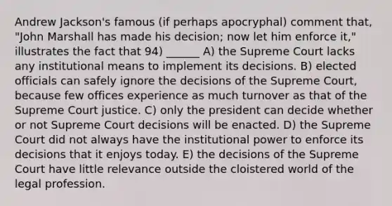 Andrew Jackson's famous (if perhaps apocryphal) comment that, "John Marshall has made his decision; now let him enforce it," illustrates the fact that 94) ______ A) the Supreme Court lacks any institutional means to implement its decisions. B) elected officials can safely ignore the decisions of the Supreme Court, because few offices experience as much turnover as that of the Supreme Court justice. C) only the president can decide whether or not Supreme Court decisions will be enacted. D) the Supreme Court did not always have the institutional power to enforce its decisions that it enjoys today. E) the decisions of the Supreme Court have little relevance outside the cloistered world of the legal profession.