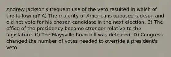 Andrew Jackson's frequent use of the veto resulted in which of the following? A) The majority of Americans opposed Jackson and did not vote for his chosen candidate in the next election. B) The office of the presidency became stronger relative to the legislature. C) The Maysville Road bill was defeated. D) Congress changed the number of votes needed to override a president's veto.