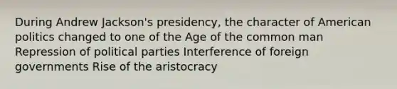 During Andrew Jackson's presidency, the character of American politics changed to one of the Age of the common man Repression of political parties Interference of foreign governments Rise of the aristocracy