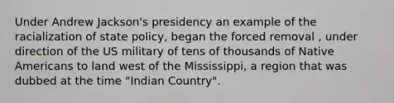 Under Andrew Jackson's presidency an example of the racialization of state policy, began the forced removal , under direction of the US military of tens of thousands of Native Americans to land west of the Mississippi, a region that was dubbed at the time "Indian Country".