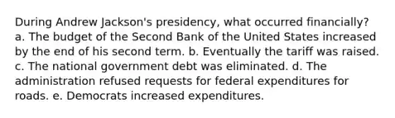 During Andrew Jackson's presidency, what occurred financially? a. The budget of the Second Bank of the United States increased by the end of his second term. b. Eventually the tariff was raised. c. The national government debt was eliminated. d. The administration refused requests for federal expenditures for roads. e. Democrats increased expenditures.