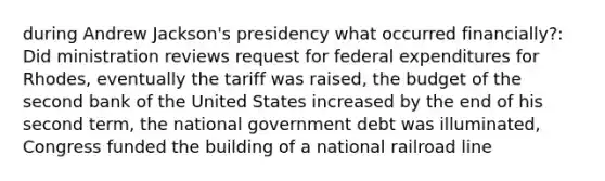 during Andrew Jackson's presidency what occurred financially?: Did ministration reviews request for federal expenditures for Rhodes, eventually the tariff was raised, the budget of the second bank of the United States increased by the end of his second term, the national government debt was illuminated, Congress funded the building of a national railroad line