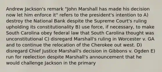 Andrew Jackson's remark "John Marshall has made his decision now let him enforce it" refers to the president's intention to A) destroy the National Bank despite the Supreme Court's ruling upholding its constitutionality B) use force, if necessary, to make South Carolina obey federal law that South Carolina thought was unconstitutional C) disregard Marshall's ruling in Worcester v. GA and to continue the relocation of the Cherokee out west. D) disregard Chief Justice Marshall's decision in Gibbons v. Ogden E) run for reelection despite Marshall's announcement that he would challenge Jackson in the primary