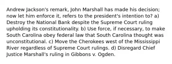 Andrew Jackson's remark, John Marshall has made his decision; now let him enforce it, refers to the president's intention to? a) Destroy the National Bank despite the Supreme Court ruling upholding its constitutionality. b) Use force, if necessary, to make South Carolina obey federal law that South Carolina thought was unconstitutional. c) Move the Cherokees west of the Mississippi River regardless of Supreme Court rulings. d) Disregard Chief Justice Marshall's ruling in Gibbons v. Ogden.