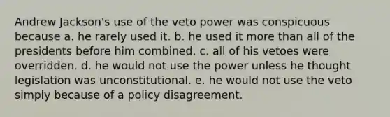 Andrew Jackson's use of the veto power was conspicuous because a. he rarely used it. b. he used it more than all of the presidents before him combined. c. all of his vetoes were overridden. d. he would not use the power unless he thought legislation was unconstitutional. e. he would not use the veto simply because of a policy disagreement.