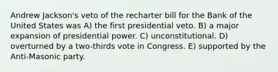 Andrew Jackson's veto of the recharter bill for the Bank of the United States was A) the first presidential veto. B) a major expansion of presidential power. C) unconstitutional. D) overturned by a two-thirds vote in Congress. E) supported by the Anti-Masonic party.