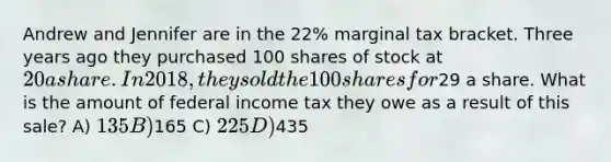 Andrew and Jennifer are in the 22% marginal tax bracket. Three years ago they purchased 100 shares of stock at 20 a share. In 2018, they sold the 100 shares for29 a share. What is the amount of federal income tax they owe as a result of this sale? A) 135 B)165 C) 225 D)435