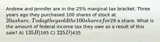 Andrew and Jennifer are in the 25% marginal tax bracket. Three years ago they purchased 100 shares of stock at 20 a share. Today they sold the 100 shares for29 a share. What is the amount of federal income tax they owe as a result of this sale? A) 135 B)165 C) 225 D)435