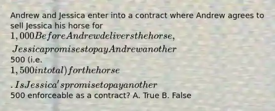 Andrew and Jessica enter into a contract where Andrew agrees to sell Jessica his horse for 1,000 Before Andrew delivers the horse, Jessica promises to pay Andrew another500 (i.e. 1,500 in total) for the horse. Is Jessica's promise to pay another500 enforceable as a contract? A. True B. False