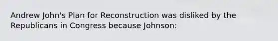 Andrew John's Plan for Reconstruction was disliked by the Republicans in Congress because Johnson: