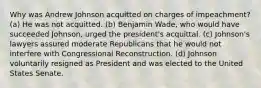 Why was Andrew Johnson acquitted on charges of impeachment? (a) He was not acquitted. (b) Benjamin Wade, who would have succeeded Johnson, urged the president's acquittal. (c) Johnson's lawyers assured moderate Republicans that he would not interfere with Congressional Reconstruction. (d) Johnson voluntarily resigned as President and was elected to the United States Senate.