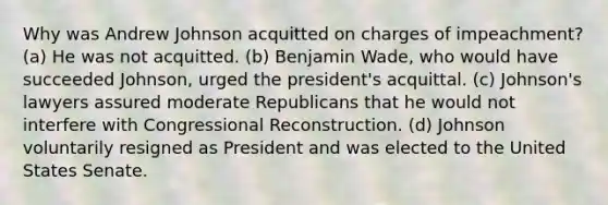 Why was Andrew Johnson acquitted on charges of impeachment? (a) He was not acquitted. (b) Benjamin Wade, who would have succeeded Johnson, urged the president's acquittal. (c) Johnson's lawyers assured moderate Republicans that he would not interfere with Congressional Reconstruction. (d) Johnson voluntarily resigned as President and was elected to the United States Senate.