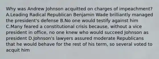 Why was Andrew Johnson acquitted on charges of impeachment? A.Leading Radical Republican Benjamin Wade brilliantly managed the president's defense B.No one would testify against him C.Many feared a constitutional crisis because, without a vice president in office, no one knew who would succeed Johnson as president D.Johnson's lawyers assured moderate Republicans that he would behave for the rest of his term, so several voted to acquit him