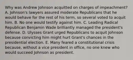 Why was Andrew Johnson acquitted on charges of impeachment? A. Johnson's lawyers assured moderate Republicans that he would behave for the rest of his term, so several voted to acquit him. B. No one would testify against him. C. Leading Radical Republican Benjamin Wade brilliantly managed the president's defense. D. Ulysses Grant urged Republicans to acquit Johnson because convicting him might hurt Grant's chances in the presidential election. E. Many feared a constitutional crisis because, without a vice president in office, no one knew who would succeed Johnson as president.