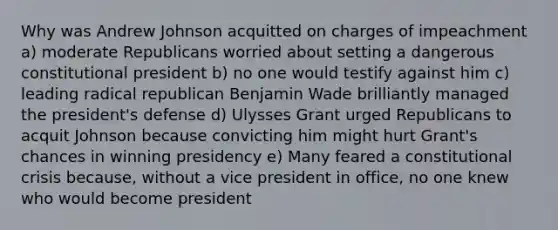 Why was Andrew Johnson acquitted on charges of impeachment a) moderate Republicans worried about setting a dangerous constitutional president b) no one would testify against him c) leading radical republican Benjamin Wade brilliantly managed the president's defense d) Ulysses Grant urged Republicans to acquit Johnson because convicting him might hurt Grant's chances in winning presidency e) Many feared a constitutional crisis because, without a vice president in office, no one knew who would become president