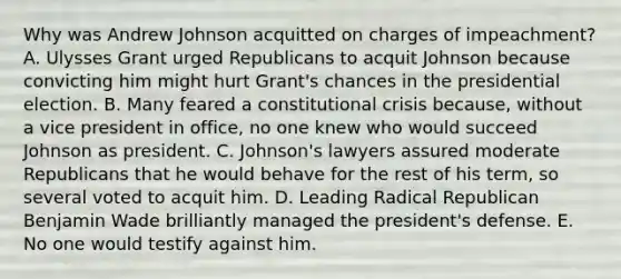 Why was Andrew Johnson acquitted on charges of impeachment? A. Ulysses Grant urged Republicans to acquit Johnson because convicting him might hurt Grant's chances in the presidential election. B. Many feared a constitutional crisis because, without a vice president in office, no one knew who would succeed Johnson as president. C. Johnson's lawyers assured moderate Republicans that he would behave for the rest of his term, so several voted to acquit him. D. Leading Radical Republican Benjamin Wade brilliantly managed the president's defense. E. No one would testify against him.