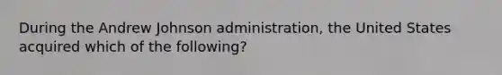 During the Andrew Johnson administration, the United States acquired which of the following?