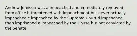 Andrew Johnson was a.impeached and immediately removed from office b.threatened with impeachment but never actually impeached c.impeached by the Supreme Court d.impeached, then imprisoned e.impeached by the House but not convicted by the Senate