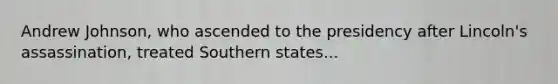 Andrew Johnson, who ascended to the presidency after Lincoln's assassination, treated Southern states...