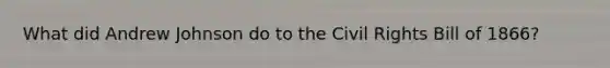 What did Andrew Johnson do to the <a href='https://www.questionai.com/knowledge/kkdJLQddfe-civil-rights' class='anchor-knowledge'>civil rights</a> Bill of 1866?