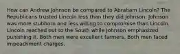 How can Andrew Johnson be compared to Abraham Lincoln? The Republicans trusted Lincoln less than they did Johnson. Johnson was more stubborn and less willing to compromise than Lincoln. Lincoln reached out to the South while Johnson emphasized punishing it. Both men were excellent farmers. Both men faced impeachment charges.