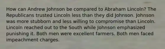 How can Andrew Johnson be compared to Abraham Lincoln? The Republicans trusted Lincoln less than they did Johnson. Johnson was more stubborn and less willing to compromise than Lincoln. Lincoln reached out to the South while Johnson emphasized punishing it. Both men were excellent farmers. Both men faced impeachment charges.