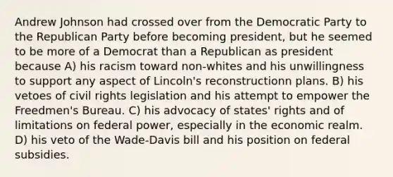 Andrew Johnson had crossed over from the Democratic Party to the Republican Party before becoming president, but he seemed to be more of a Democrat than a Republican as president because A) his racism toward non-whites and his unwillingness to support any aspect of Lincoln's reconstructionn plans. B) his vetoes of civil rights legislation and his attempt to empower the Freedmen's Bureau. C) his advocacy of states' rights and of limitations on federal power, especially in the economic realm. D) his veto of the Wade-Davis bill and his position on federal subsidies.