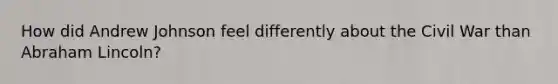 How did Andrew Johnson feel differently about the Civil War than Abraham Lincoln?