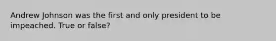 Andrew Johnson was the first and only president to be impeached. True or false?