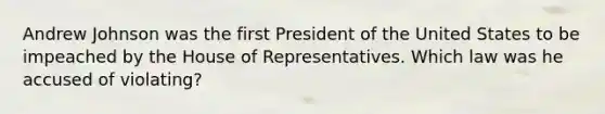 Andrew Johnson was the first President of the United States to be impeached by the House of Representatives. Which law was he accused of violating?