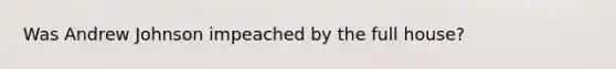 Was Andrew Johnson impeached by the full house?