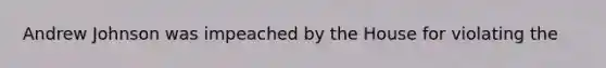 Andrew Johnson was impeached by the House for violating the