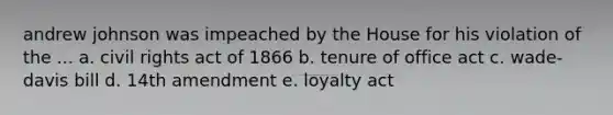 andrew johnson was impeached by the House for his violation of the ... a. civil rights act of 1866 b. tenure of office act c. wade-davis bill d. 14th amendment e. loyalty act