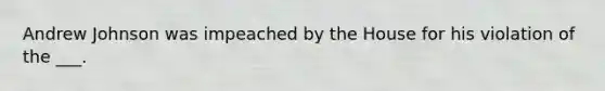 Andrew Johnson was impeached by the House for his violation of the ___.
