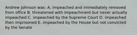 Andrew Johnson was: A. impeached and immediately removed from office B. threatened with impeachment but never actually impeached C. impeached by the Supreme Court D. impeached then imprisoned E. impeached by the House but not convicted by the Senate