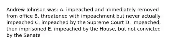 Andrew Johnson was: A. impeached and immediately removed from office B. threatened with impeachment but never actually impeached C. impeached by the Supreme Court D. impeached, then imprisoned E. impeached by the House, but not convicted by the Senate