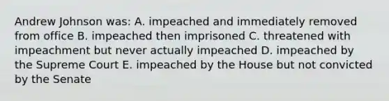 Andrew Johnson was: A. impeached and immediately removed from office B. impeached then imprisoned C. threatened with impeachment but never actually impeached D. impeached by the Supreme Court E. impeached by the House but not convicted by the Senate