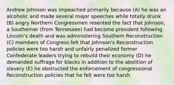 Andrew Johnson was impeached primarily because (A) he was an alcoholic and made several major speeches while totally drunk (B) angry Northern Congressmen resented the fact that Johnson, a Southerner (from Tennessee) had become president following Lincoln's death and was administering Southern Reconstruction (C) members of Congress felt that Johnson's Reconstruction policies were too harsh and unfairly penalized former Confederate leaders trying to rebuild their economy (D) he demanded suffrage for blacks in addition to the abolition of slavery (E) he obstructed the enforcement of congressional Reconstruction policies that he felt were too harsh