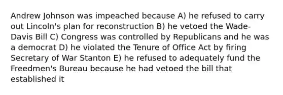 Andrew Johnson was impeached because A) he refused to carry out Lincoln's plan for reconstruction B) he vetoed the Wade-Davis Bill C) Congress was controlled by Republicans and he was a democrat D) he violated the Tenure of Office Act by firing Secretary of War Stanton E) he refused to adequately fund the Freedmen's Bureau because he had vetoed the bill that established it