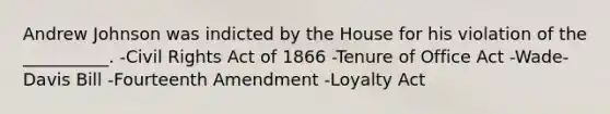 Andrew Johnson was indicted by the House for his violation of the __________. -Civil Rights Act of 1866 -Tenure of Office Act -Wade-Davis Bill -Fourteenth Amendment -Loyalty Act